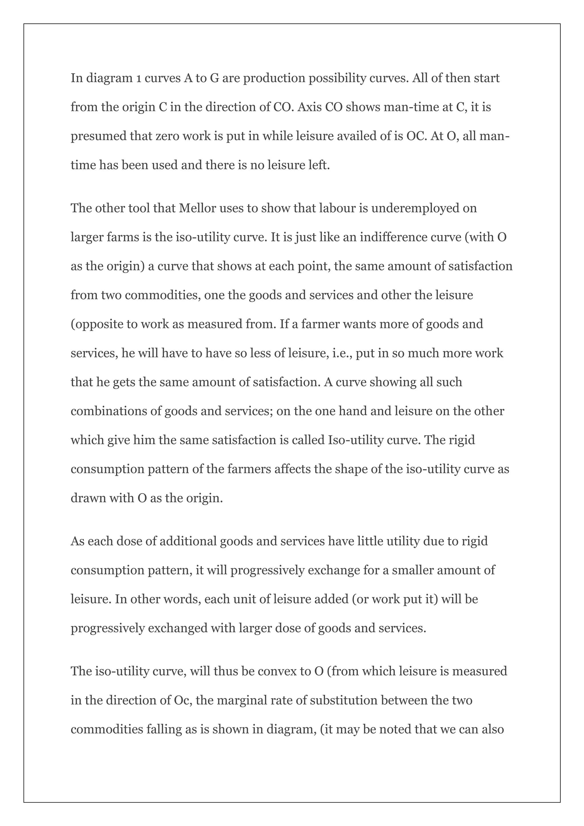 In diagram 1 curves A to G are production possibility curves. All of then start
from the origin C in the direction of CO. Axis CO shows man-time at C, it is
presumed that zero work is put in while leisure availed of is OC. At O, all man-
time has been used and there is no leisure left.
The other tool that Mellor uses to show that labour is underemployed on
larger farms is the iso-utility curve. It is just like an indifference curve (with O
as the origin) a curve that shows at each point, the same amount of satisfaction
from two commodities, one the goods and services and other the leisure
(opposite to work as measured from. If a farmer wants more of goods and
services, he will have to have so less of leisure, i.e., put in so much more work
that he gets the same amount of satisfaction. A curve showing all such
combinations of goods and services; on the one hand and leisure on the other
which give him the same satisfaction is called Iso-utility curve. The rigid
consumption pattern of the farmers affects the shape of the iso-utility curve as
drawn with O as the origin.
As each dose of additional goods and services have little utility due to rigid
consumption pattern, it will progressively exchange for a smaller amount of
leisure. In other words, each unit of leisure added (or work put it) will be
progressively exchanged with larger dose of goods and services.
The iso-utility curve, will thus be convex to O (from which leisure is measured
in the direction of Oc, the marginal rate of substitution between the two
commodities falling as is shown in diagram, (it may be noted that we can also
 