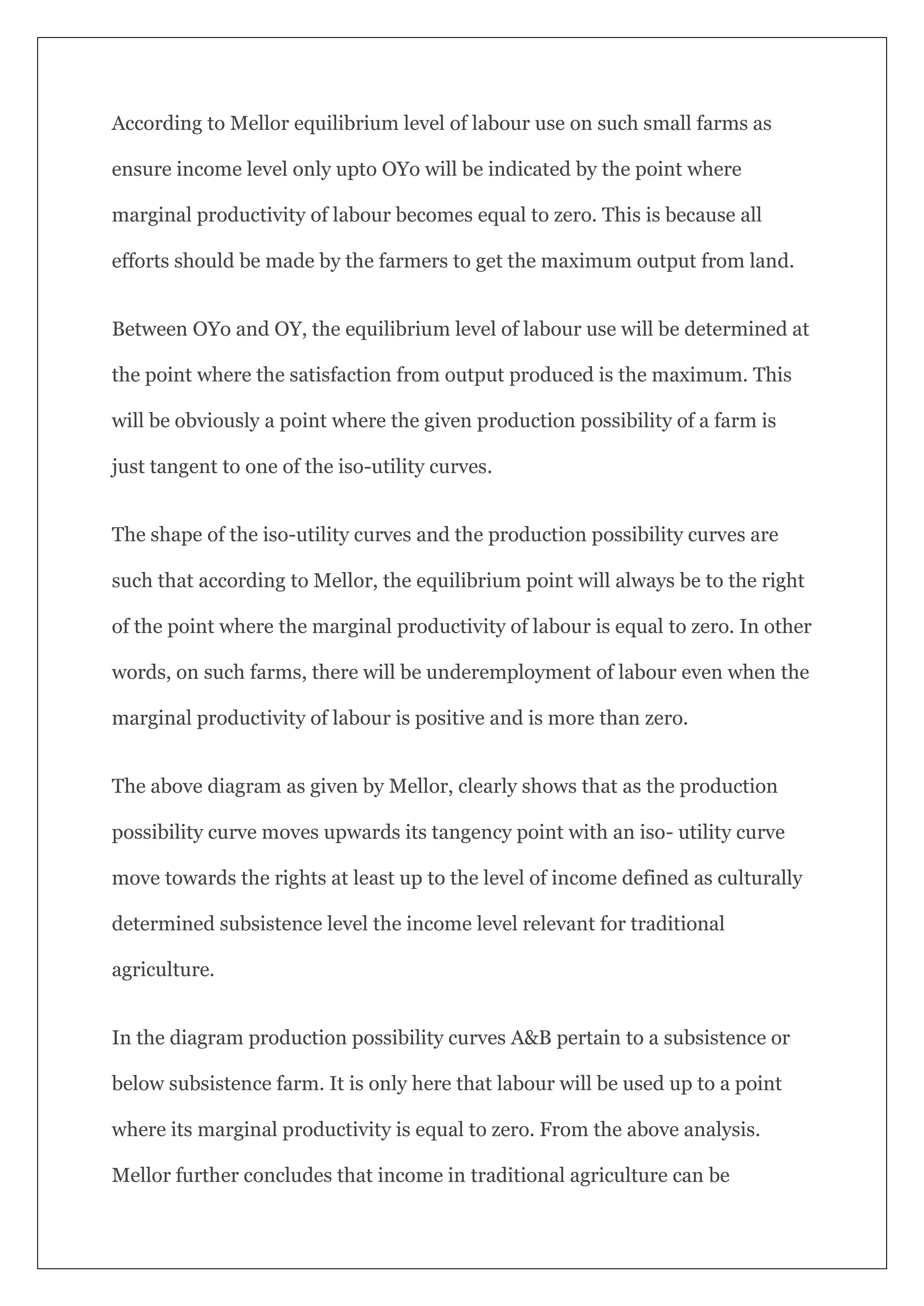 According to Mellor equilibrium level of labour use on such small farms as
ensure income level only upto OYo will be indicated by the point where
marginal productivity of labour becomes equal to zero. This is because all
efforts should be made by the farmers to get the maximum output from land.
Between OYo and OY, the equilibrium level of labour use will be determined at
the point where the satisfaction from output produced is the maximum. This
will be obviously a point where the given production possibility of a farm is
just tangent to one of the iso-utility curves.
The shape of the iso-utility curves and the production possibility curves are
such that according to Mellor, the equilibrium point will always be to the right
of the point where the marginal productivity of labour is equal to zero. In other
words, on such farms, there will be underemployment of labour even when the
marginal productivity of labour is positive and is more than zero.
The above diagram as given by Mellor, clearly shows that as the production
possibility curve moves upwards its tangency point with an iso- utility curve
move towards the rights at least up to the level of income defined as culturally
determined subsistence level the income level relevant for traditional
agriculture.
In the diagram production possibility curves A&B pertain to a subsistence or
below subsistence farm. It is only here that labour will be used up to a point
where its marginal productivity is equal to zero. From the above analysis.
Mellor further concludes that income in traditional agriculture can be
 