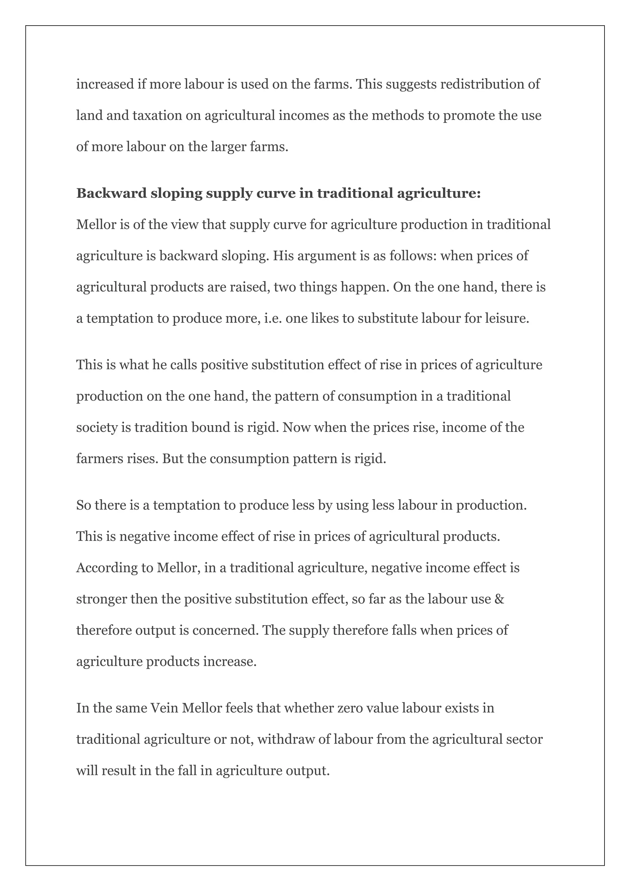 increased if more labour is used on the farms. This suggests redistribution of
land and taxation on agricultural incomes as the methods to promote the use
of more labour on the larger farms.
Backward sloping supply curve in traditional agriculture:
Mellor is of the view that supply curve for agriculture production in traditional
agriculture is backward sloping. His argument is as follows: when prices of
agricultural products are raised, two things happen. On the one hand, there is
a temptation to produce more, i.e. one likes to substitute labour for leisure.
This is what he calls positive substitution effect of rise in prices of agriculture
production on the one hand, the pattern of consumption in a traditional
society is tradition bound is rigid. Now when the prices rise, income of the
farmers rises. But the consumption pattern is rigid.
So there is a temptation to produce less by using less labour in production.
This is negative income effect of rise in prices of agricultural products.
According to Mellor, in a traditional agriculture, negative income effect is
stronger then the positive substitution effect, so far as the labour use &
therefore output is concerned. The supply therefore falls when prices of
agriculture products increase.
In the same Vein Mellor feels that whether zero value labour exists in
traditional agriculture or not, withdraw of labour from the agricultural sector
will result in the fall in agriculture output.
 