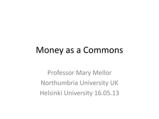 Money as a Commons
Professor Mary Mellor
Northumbria University UK
Helsinki University 16.05.13
 