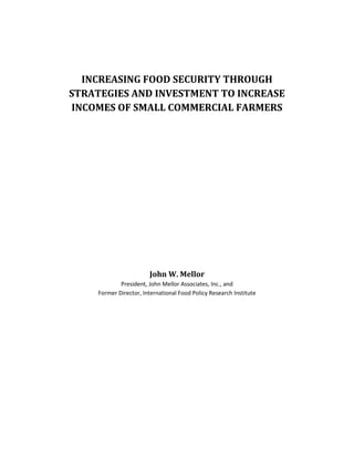 INCREASING FOOD SECURITY THROUGH
STRATEGIES AND INVESTMENT TO INCREASE
INCOMES OF SMALL COMMERCIAL FARMERS




                        John W. Mellor
             President, John Mellor Associates, Inc., and
     Former Director, International Food Policy Research Institute
 