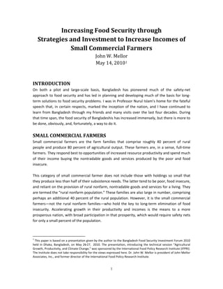 Increasing Food Security through
    Strategies and Investment to Increase Incomes of

                                               John W. Mellor
               Small Commercial Farmers

                                               May 14, 20101



INTRODUCTION
On both a pilot and large-scale basis, Bangladesh has pioneered much of the safety-net
approach to food security and has led in planning and developing much of the basis for long-
term solutions to food security problems. I was in Professor Nurul Islam’s home for the fateful
speech that, in certain respects, marked the inception of the nation, and I have continued to
learn from Bangladesh through my friends and many visits over the last four decades. During
that time span, the food security of Bangladeshis has increased immensely, but there is more to
be done, obviously, and, fortunately, a way to do it.


SMALL COMMERCIAL FARMERS
Small commercial farmers are the farm families that comprise roughly 40 percent of rural
people and produce 80 percent of agricultural output. These farmers are, in a sense, full-time
farmers. They respond best to opportunities of increased resource productivity and spend much
of their income buying the nontradable goods and services produced by the poor and food
insecure.

This category of small commercial farmer does not include those with holdings so small that
they produce less than half of their subsistence needs. The latter tend to be poor, food insecure,
and reliant on the provision of rural nonfarm, nontradable goods and services for a living. They
are termed the “rural nonfarm population.” These families are also large in number, comprising
perhaps an additional 40 percent of the rural population. However, it is the small commercial
farmers—not the rural nonfarm families—who hold the key to long-term elimination of food
insecurity. Accelerating growth in their productivity and incomes is the means to a more
prosperous nation, with broad participation in that prosperity, which would require safety nets
for only a small percent of the population.



1
 This paper is based on a presentation given by the author to the Bangladesh Food Security Investment Forum 2010
held in Dhaka, Bangladesh, on May 26     −27, 2010. The presentation, introducing the technical session “Agricultural
Growth, Productivity, and Climate Change,” was sponsored by the International Food Policy Research Institute (IFPRI).
The Institute does not take responsibility for the views expressed here. Dr. John W. Mellor is president of John Mellor
Associates, Inc., and former director of the International Food Policy Research Institute.


                                                          1
 