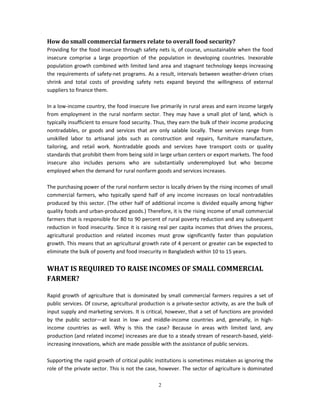 How do small commercial farmers relate to overall food security?
Providing for the food insecure through safety nets is, of course, unsustainable when the food
insecure comprise a large proportion of the population in developing countries. Inexorable
population growth combined with limited land area and stagnant technology keeps increasing
the requirements of safety-net programs. As a result, intervals between weather-driven crises
shrink and total costs of providing safety nets expand beyond the willingness of external
suppliers to finance them.

In a low-income country, the food insecure live primarily in rural areas and earn income largely
from employment in the rural nonfarm sector. They may have a small plot of land, which is
typically insufficient to ensure food security. Thus, they earn the bulk of their income producing
nontradables, or goods and services that are only salable locally. These services range from
unskilled labor to artisanal jobs such as construction and repairs, furniture manufacture,
tailoring, and retail work. Nontradable goods and services have transport costs or quality
standards that prohibit them from being sold in large urban centers or export markets. The food
insecure also includes persons who are substantially underemployed but who become
employed when the demand for rural nonfarm goods and services increases.

The purchasing power of the rural nonfarm sector is locally driven by the rising incomes of small
commercial farmers, who typically spend half of any income increases on local nontradables
produced by this sector. (The other half of additional income is divided equally among higher
quality foods and urban-produced goods.) Therefore, it is the rising income of small commercial
farmers that is responsible for 80 to 90 percent of rural poverty reduction and any subsequent
reduction in food insecurity. Since it is raising real per capita incomes that drives the process,
agricultural production and related incomes must grow significantly faster than population
growth. This means that an agricultural growth rate of 4 percent or greater can be expected to
eliminate the bulk of poverty and food insecurity in Bangladesh within 10 to 15 years.


WHAT IS REQUIRED TO RAISE INCOMES OF SMALL COMMERCIAL
FARMER?

Rapid growth of agriculture that is dominated by small commercial farmers requires a set of
public services. Of course, agricultural production is a private-sector activity, as are the bulk of
input supply and marketing services. It is critical, however, that a set of functions are provided
by the public sector—at least in low- and middle-income countries and, generally, in high-
income countries as well. Why is this the case? Because in areas with limited land, any
production (and related income) increases are due to a steady stream of research-based, yield-
increasing innovations, which are made possible with the assistance of public services.

Supporting the rapid growth of critical public institutions is sometimes mistaken as ignoring the
role of the private sector. This is not the case, however. The sector of agriculture is dominated

                                                 2
 