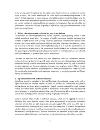 by the private sector throughout, but the public sector should continue to complement private-
sector activities. The current demands on the public sector are overwhelming relative to the
sector’s limited capacities, so a clear strategy with tight priorities is needed to dictate what the
public sector undertakes and how it gradually diminishes its role. Reviews to this effect exist and
set a small number of critical public-sector priorities. In Bangladesh, five sets of public (or,
government) services are required for growth in agricultural production and the incomes of the
small commercial farmer.

1. Higher education to train technical persons in agriculture
The essentials for achieving food security include a dynamic, rapidly growing system of well-
staffed agricultural universities. The amount of public institutions required demands large
numbers of highly trained staff (namely, university graduates). Complementary private-sector
activities also require well-trained people. Although improving education—and educators—does
not appear to be “action” toward achieving food security, it is, in fact, the foundation to any
such success—just as education is the fundamental building block of any profession. Based on
the gross neglect within the agricultural education system in recent decades, we are left with
short-term palliatives to deal with food security emergencies.

This need for education and training was fully recognized, albeit in a somewhat different
context, in the early days of foreign aid. Major attention was given to developing agricultural
universities through financial investment and technical assistance. While the core of that effort
remains, expansion and dynamic adaptation to change have long been absent. What is needed
is a renewal of those old efforts, suitably updated to reflect modern demands. To be successful,
this must involve intensive technical assistance, investment in physical structures, and foreign
training and experience.

2. Agricultural research and dissemination
Agricultural growth is a product of both yield-increasing technological change and a shift to
higher-value crop and livestock systems. As crops and livestock are continuously assaulted by
shifting disease and insect attacks, substantial research results are needed to simply maintain
existing production levels. Dynamic growth of those levels, on the other hand, requires much
more. All studies of agricultural research show rates of return in the 40 to 60 percent range; it
appears then that all countries are underinvesting in agricultural research.

Modern research often results in technical products, which can be applied on farms of
intelligent but often illiterate farmers only when accompanied by technically competent
extension services that are able to provide adequate support. The world over, this type of
competence within extension services arises from close integration of research and extension
activities. But, somehow, in most low-income countries, research and extension have become
disconnected, costing research its practical orientation and extension its up-to-date technical
competence. Substantial reform and expansion of extension systems are therefore essential.


                                                 3
 
