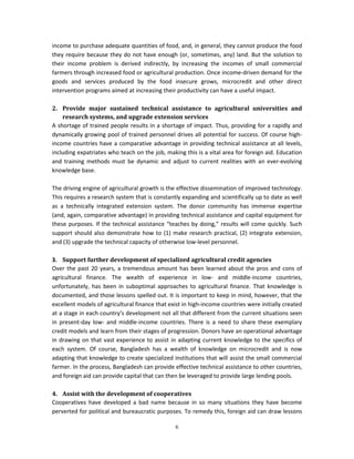 income to purchase adequate quantities of food, and, in general, they cannot produce the food
they require because they do not have enough (or, sometimes, any) land. But the solution to
their income problem is derived indirectly, by increasing the incomes of small commercial
farmers through increased food or agricultural production. Once income-driven demand for the
goods and services produced by the food insecure grows, microcredit and other direct
intervention programs aimed at increasing their productivity can have a useful impact.

2. Provide major sustained technical assistance to agricultural universities and
    research systems, and upgrade extension services
A shortage of trained people results in a shortage of impact. Thus, providing for a rapidly and
dynamically growing pool of trained personnel drives all potential for success. Of course high-
income countries have a comparative advantage in providing technical assistance at all levels,
including expatriates who teach on the job, making this is a vital area for foreign aid. Education
and training methods must be dynamic and adjust to current realities with an ever-evolving
knowledge base.

The driving engine of agricultural growth is the effective dissemination of improved technology.
This requires a research system that is constantly expanding and scientifically up to date as well
as a technically integrated extension system. The donor community has immense expertise
(and, again, comparative advantage) in providing technical assistance and capital equipment for
these purposes. If the technical assistance “teaches by doing,” results will come quickly. Such
support should also demonstrate how to (1) make research practical, (2) integrate extension,
and (3) upgrade the technical capacity of otherwise low-level personnel.

3. Support further development of specialized agricultural credit agencies
Over the past 20 years, a tremendous amount has been learned about the pros and cons of
agricultural finance. The wealth of experience in low- and middle-income countries,
unfortunately, has been in suboptimal approaches to agricultural finance. That knowledge is
documented, and those lessons spelled out. It is important to keep in mind, however, that the
excellent models of agricultural finance that exist in high-income countries were initially created
at a stage in each country’s development not all that different from the current situations seen
in present-day low- and middle-income countries. There is a need to share these exemplary
credit models and learn from their stages of progression. Donors have an operational advantage
in drawing on that vast experience to assist in adapting current knowledge to the specifics of
each system. Of course, Bangladesh has a wealth of knowledge on microcredit and is now
adapting that knowledge to create specialized institutions that will assist the small commercial
farmer. In the process, Bangladesh can provide effective technical assistance to other countries,
and foreign aid can provide capital that can then be leveraged to provide large lending pools.

4. Assist with the development of cooperatives
Cooperatives have developed a bad name because in so many situations they have become
perverted for political and bureaucratic purposes. To remedy this, foreign aid can draw lessons

                                                6
 