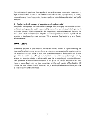from international experience (both good and bad) and successful cooperative movements in
high-income countries in order to provide technical assistance in the rapid generation of primary
cooperatives and—more importantly—the apex bodies so essential to good practices and useful
evolution.

5. Conduct in-depth analyses of irrigation needs and potential
Bangladesh already has a vast amount of knowledge about managing surface water systems,
and this knowledge can be readily augmented by international experiences, including those of
developed countries. Given the challenges and opportunities presented by climate change in the
near future, a high-level commission of global water-management experiences aligned with the
situation in Bangladesh has great potential. This is a natural focal point for a large foreign
assistance effort.


CONCLUSION

Sustainable reduction in food insecurity requires the indirect process of rapidly increasing the
incomes of small commercial farmers. These farmers dominate agricultural production, and it is
the expenditure of their rising incomes that provides the basis for employment and income
growth for the food insecure. Thus, the solution to food insecurity involves defining the priority
actions and processes needed to efficiently increase the income of small commercial farmers,
who spend half of their incremental incomes on the goods and services provided by the rural
nonfarm sector. Safety nets can then concentrate on the small number of families that fall
outside the areas affected by such processes, and, in a relatively short period of time, the bulk
of food insecurity can be eliminated.




                                                7
 