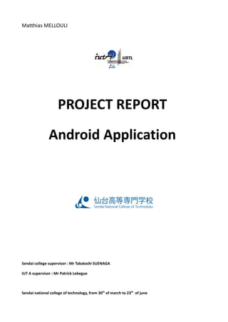 Matthias MELLOULI
PROJECT REPORT
Android Application
Sendai college supervisor : Mr Takatoshi SUENAGA
IUT A supervisor : Mr Patrick Lebegue
Sendai national college of technology, from 30th
of march to 23th
of june
 