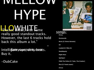 MELLOW
    HYPE
ELLOWHITE
 “Decent debut, with some
                                     songs:
  really good standout tracks.        Primo


  However, the last 6 tracks hold     Gunsounds


  back this album a lot.”             Brain [f/ Domo Genesis]



                                 -    64

                                      Loaded [f/ Mike G]
         Rateyourmusic.com
  Intelligent raps, dirty beats.      Deaddeputy

  Buy it.                             Right Here

                                      Igotagun


  -DubCake                            F666 The Police [f/ Tyler, The Creator]

                                      Rico [f/ frank ocean]

                                      Circus
 