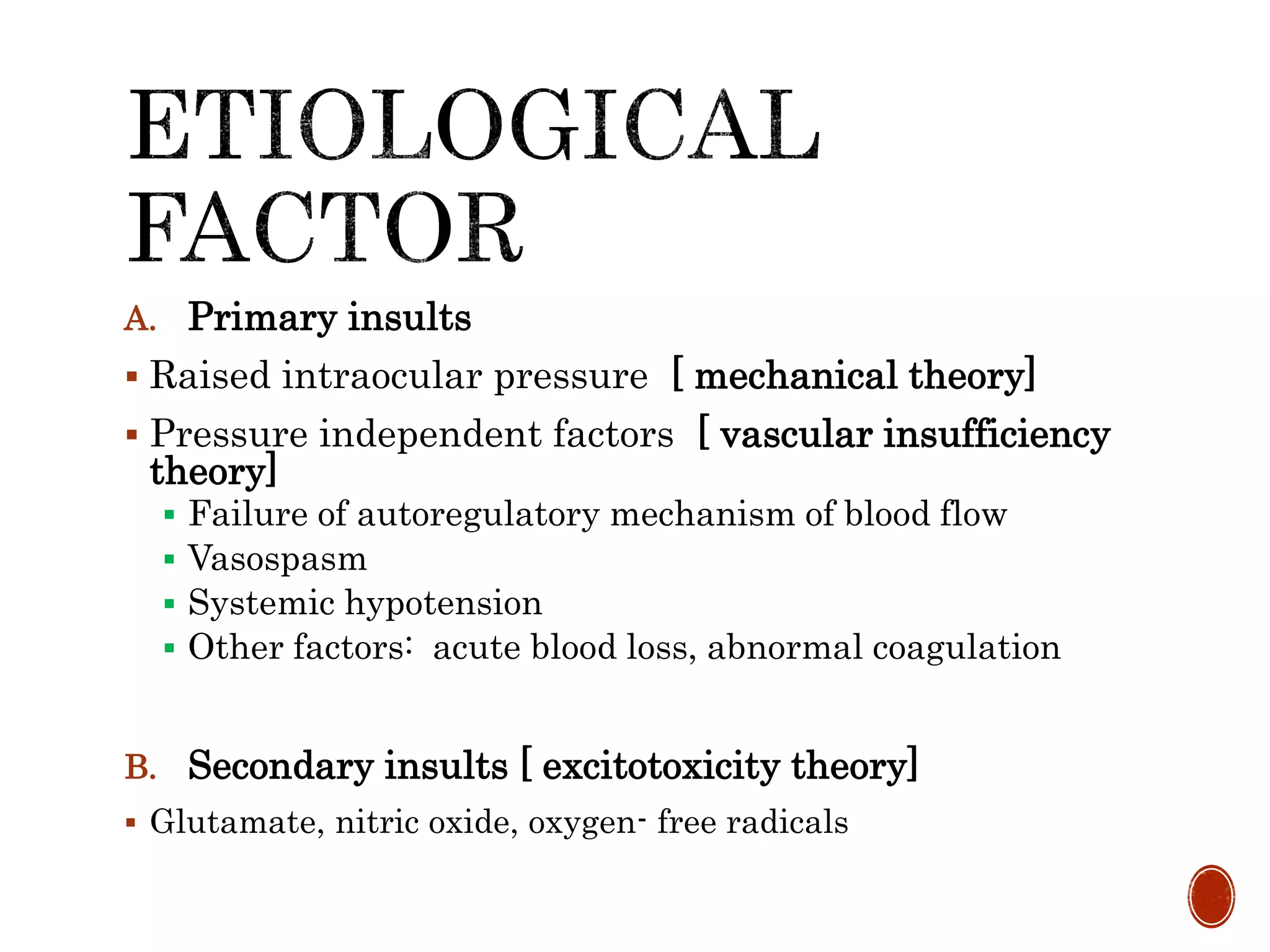 A. Primary insults
 Raised intraocular pressure [ mechanical theory]
 Pressure independent factors [ vascular insufficiency
theory]
 Failure of autoregulatory mechanism of blood flow
 Vasospasm
 Systemic hypotension
 Other factors: acute blood loss, abnormal coagulation
B. Secondary insults [ excitotoxicity theory]
 Glutamate, nitric oxide, oxygen- free radicals
 