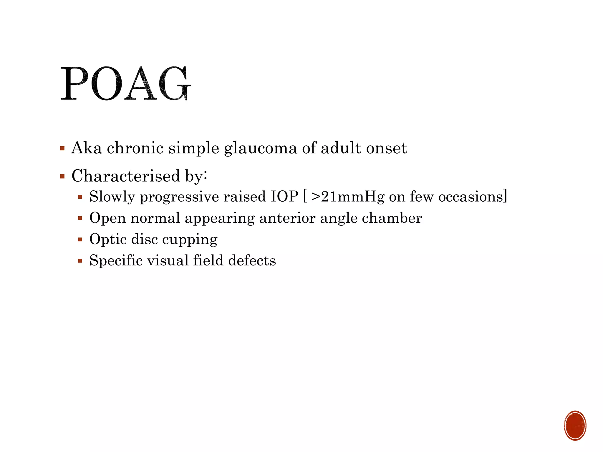  Aka chronic simple glaucoma of adult onset
 Characterised by:
 Slowly progressive raised IOP [ >21mmHg on few occasions]
 Open normal appearing anterior angle chamber
 Optic disc cupping
 Specific visual field defects
 
