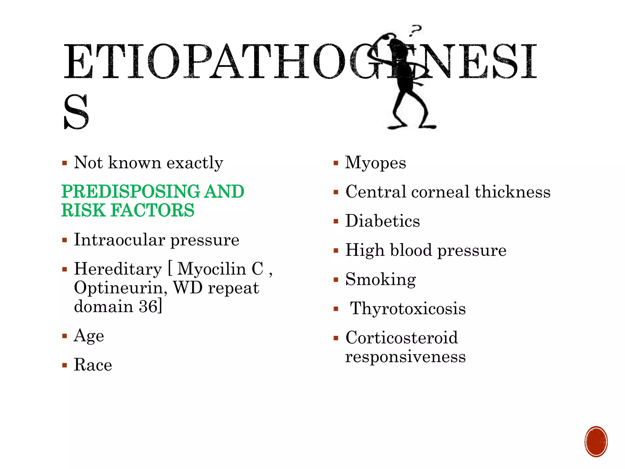  Not known exactly
PREDISPOSING AND
RISK FACTORS
 Intraocular pressure
 Hereditary [ Myocilin C ,
Optineurin, WD repeat
domain 36]
 Age
 Race
 Myopes
 Central corneal thickness
 Diabetics
 High blood pressure
 Smoking
 Thyrotoxicosis
 Corticosteroid
responsiveness
 