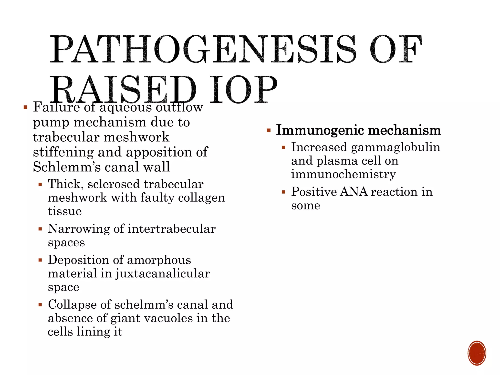  Failure of aqueous outflow
pump mechanism due to
trabecular meshwork
stiffening and apposition of
Schlemm’s canal wall
 Thick, sclerosed trabecular
meshwork with faulty collagen
tissue
 Narrowing of intertrabecular
spaces
 Deposition of amorphous
material in juxtacanalicular
space
 Collapse of schelmm’s canal and
absence of giant vacuoles in the
cells lining it
 Immunogenic mechanism
 Increased gammaglobulin
and plasma cell on
immunochemistry
 Positive ANA reaction in
some
 