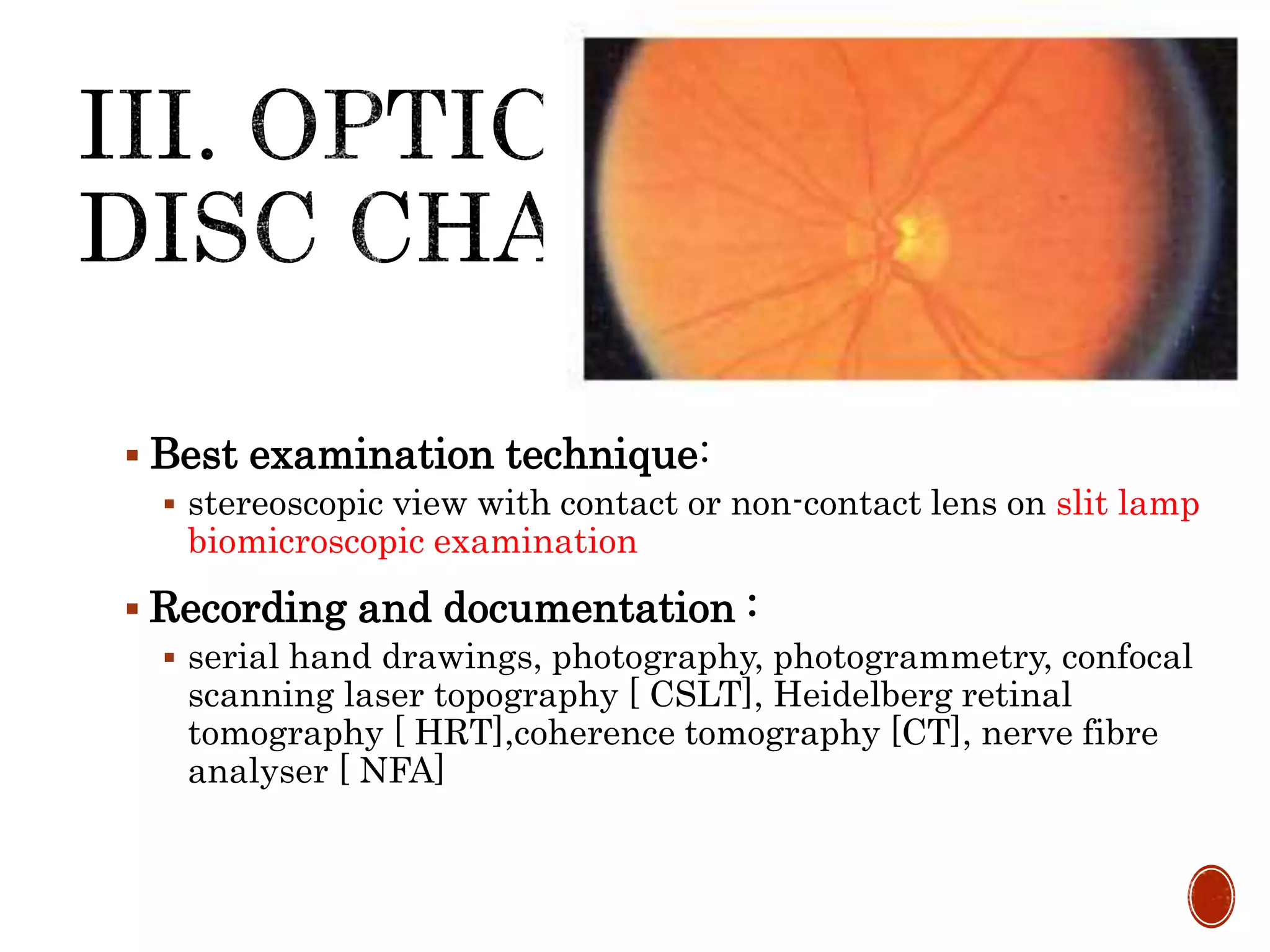  Best examination technique:
 stereoscopic view with contact or non-contact lens on slit lamp
biomicroscopic examination
 Recording and documentation :
 serial hand drawings, photography, photogrammetry, confocal
scanning laser topography [ CSLT], Heidelberg retinal
tomography [ HRT],coherence tomography [CT], nerve fibre
analyser [ NFA]
 
