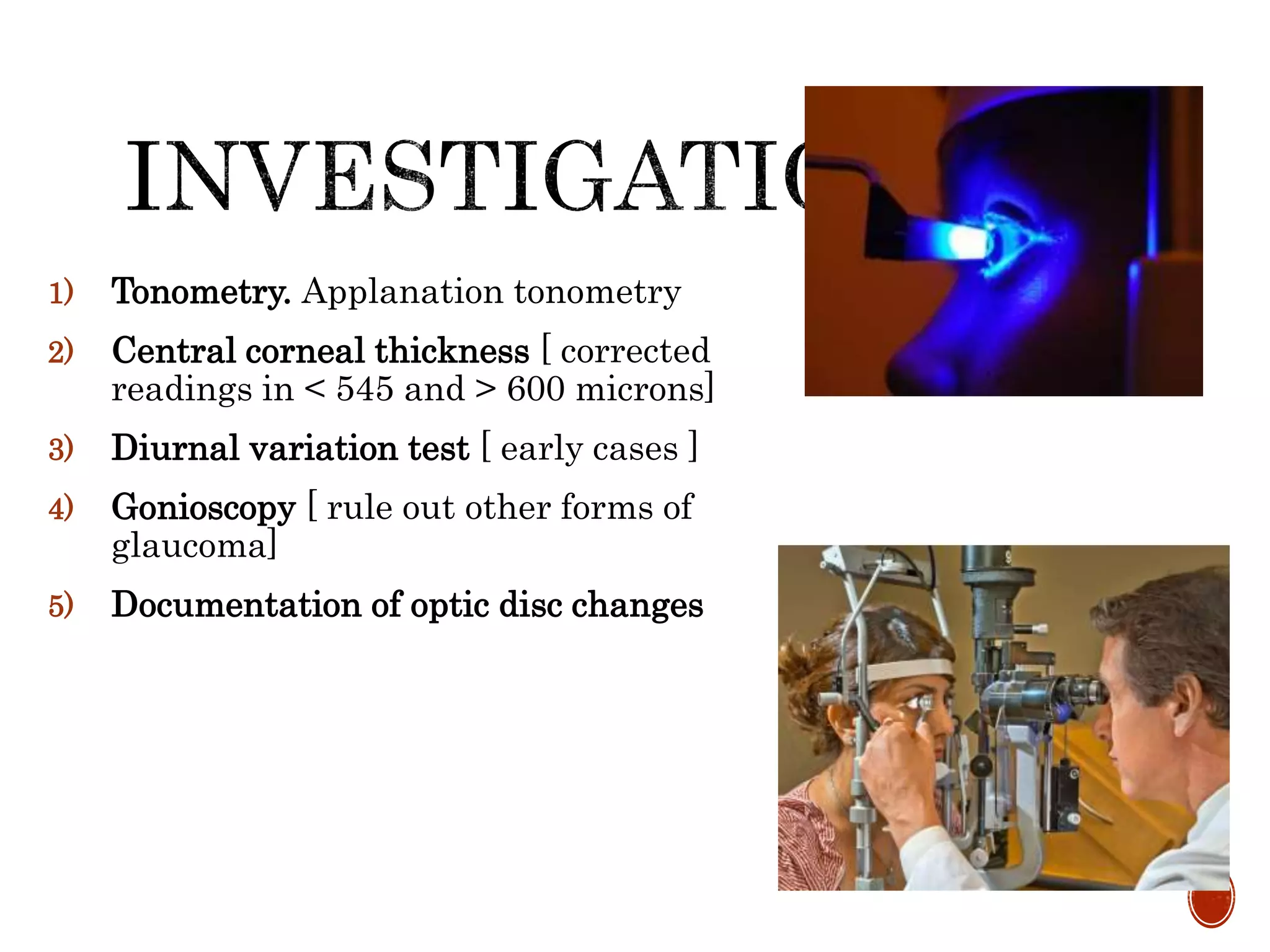 1) Tonometry. Applanation tonometry
2) Central corneal thickness [ corrected
readings in < 545 and > 600 microns]
3) Diurnal variation test [ early cases ]
4) Gonioscopy [ rule out other forms of
glaucoma]
5) Documentation of optic disc changes
 