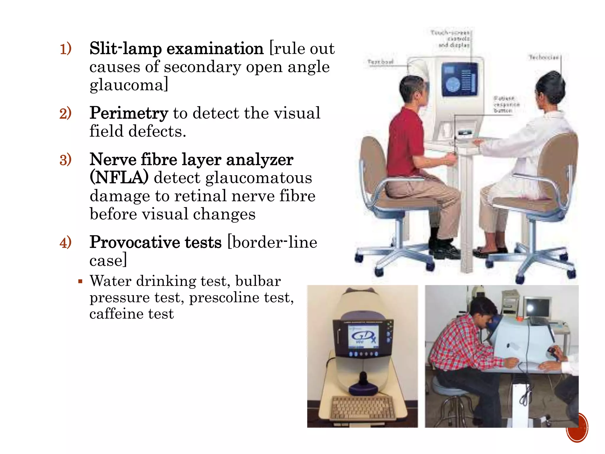 1) Slit-lamp examination [rule out
causes of secondary open angle
glaucoma]
2) Perimetry to detect the visual
field defects.
3) Nerve fibre layer analyzer
(NFLA) detect glaucomatous
damage to retinal nerve fibre
before visual changes
4) Provocative tests [border-line
case]
 Water drinking test, bulbar
pressure test, prescoline test,
caffeine test
 