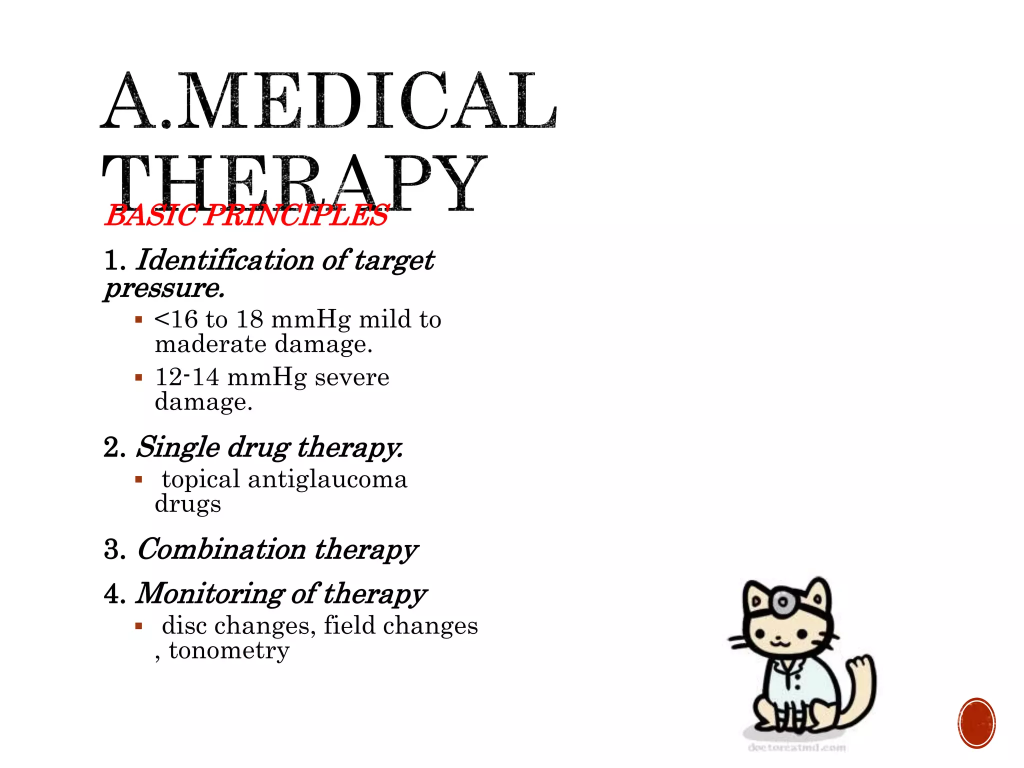 BASIC PRINCIPLES
1. Identification of target
pressure.
 <16 to 18 mmHg mild to
maderate damage.
 12-14 mmHg severe
damage.
2. Single drug therapy.
 topical antiglaucoma
drugs
3. Combination therapy
4. Monitoring of therapy
 disc changes, field changes
, tonometry
 