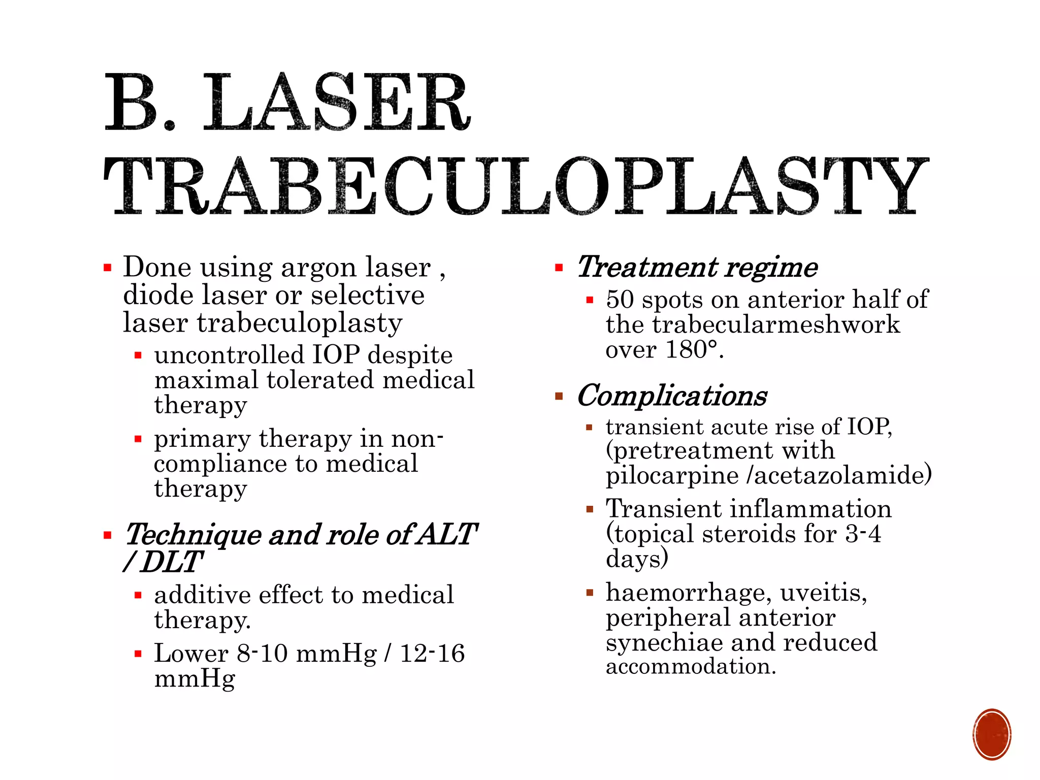  Done using argon laser ,
diode laser or selective
laser trabeculoplasty
 uncontrolled IOP despite
maximal tolerated medical
therapy
 primary therapy in non-
compliance to medical
therapy
 Technique and role of ALT
/ DLT
 additive effect to medical
therapy.
 Lower 8-10 mmHg / 12-16
mmHg
 Treatment regime
 50 spots on anterior half of
the trabecularmeshwork
over 180°.
 Complications
 transient acute rise of IOP,
(pretreatment with
pilocarpine /acetazolamide)
 Transient inflammation
(topical steroids for 3-4
days)
 haemorrhage, uveitis,
peripheral anterior
synechiae and reduced
accommodation.
 