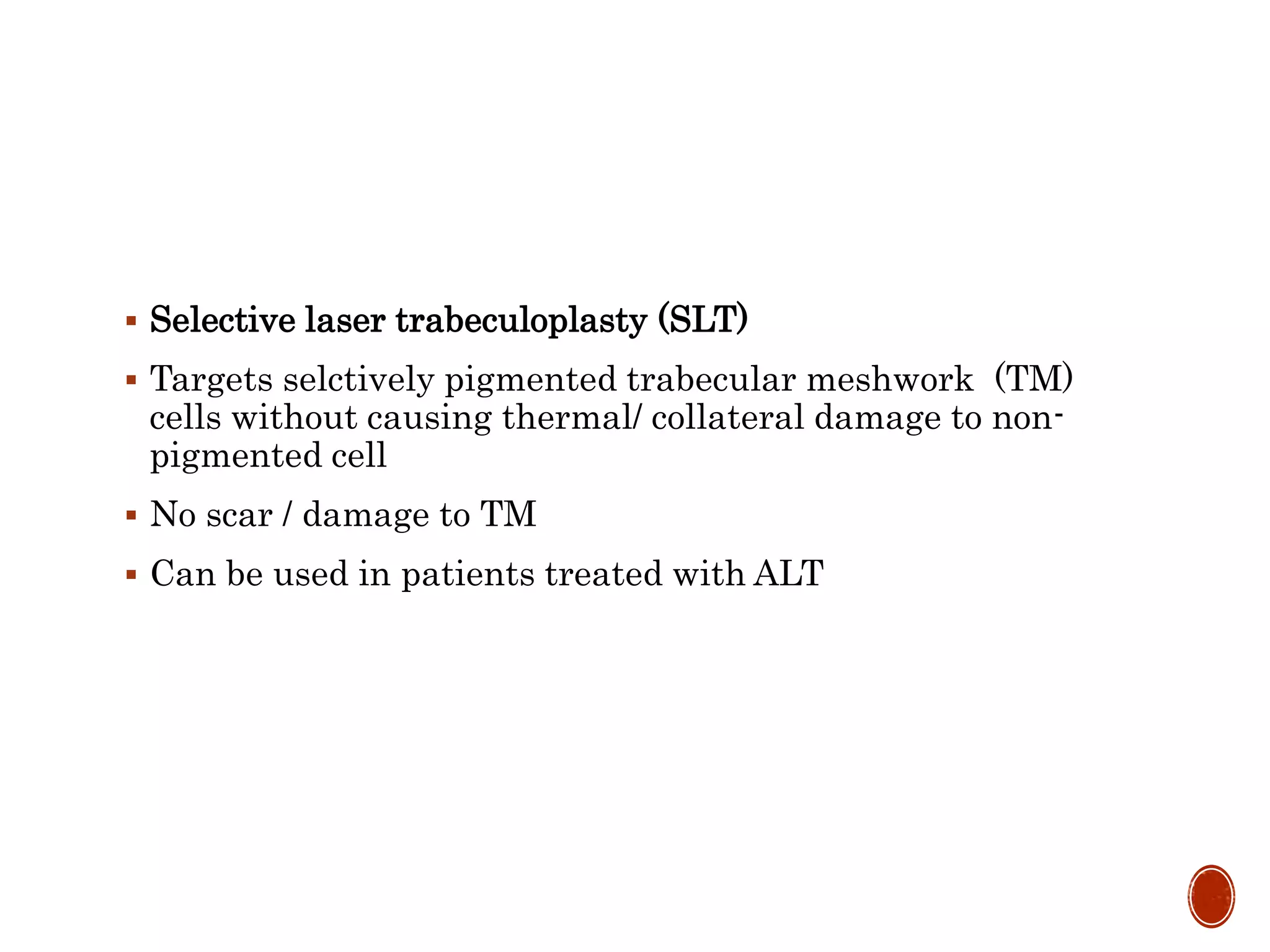  Selective laser trabeculoplasty (SLT)
 Targets selctively pigmented trabecular meshwork (TM)
cells without causing thermal/ collateral damage to non-
pigmented cell
 No scar / damage to TM
 Can be used in patients treated with ALT
 