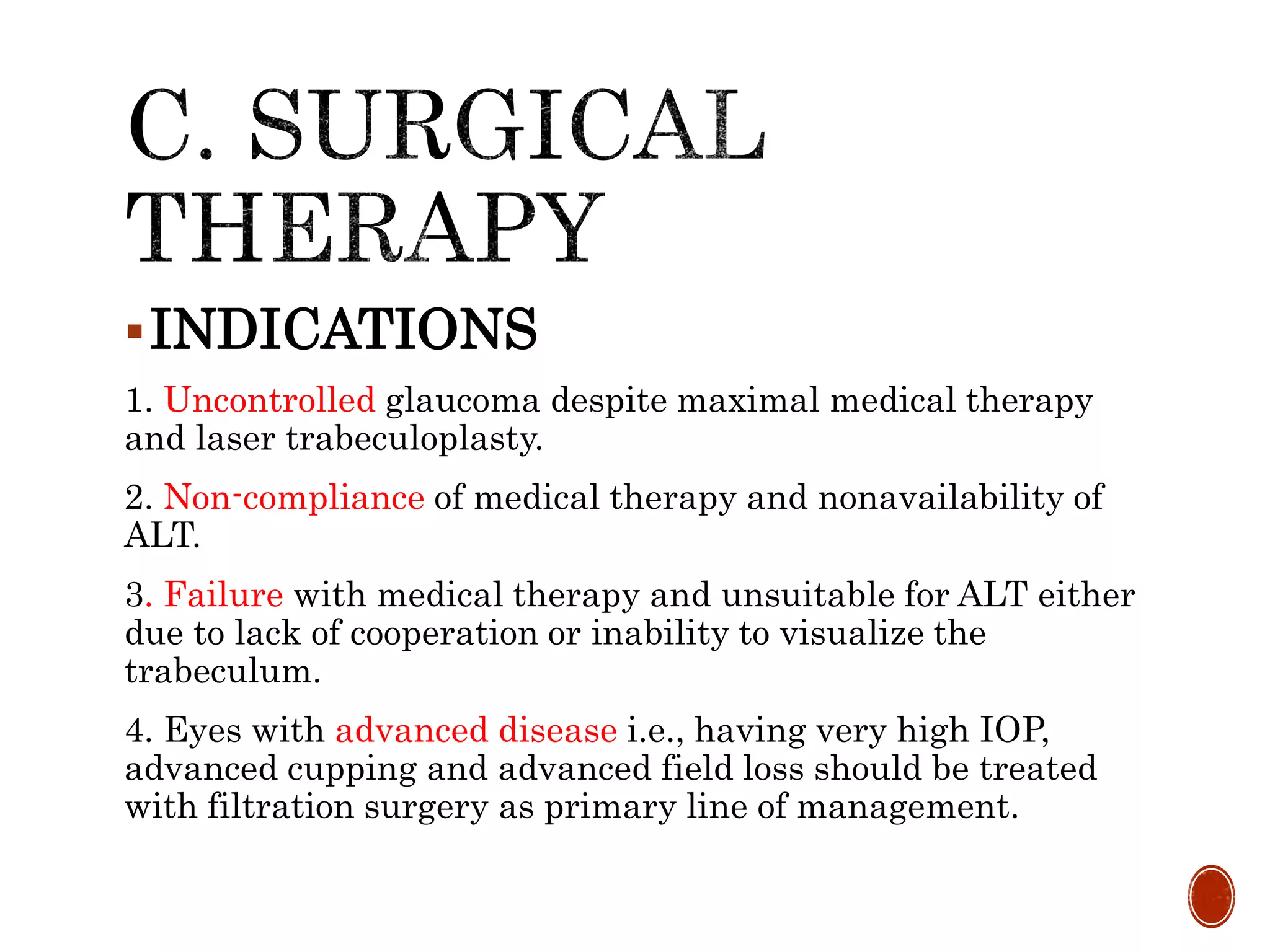 INDICATIONS
1. Uncontrolled glaucoma despite maximal medical therapy
and laser trabeculoplasty.
2. Non-compliance of medical therapy and nonavailability of
ALT.
3. Failure with medical therapy and unsuitable for ALT either
due to lack of cooperation or inability to visualize the
trabeculum.
4. Eyes with advanced disease i.e., having very high IOP,
advanced cupping and advanced field loss should be treated
with filtration surgery as primary line of management.
 