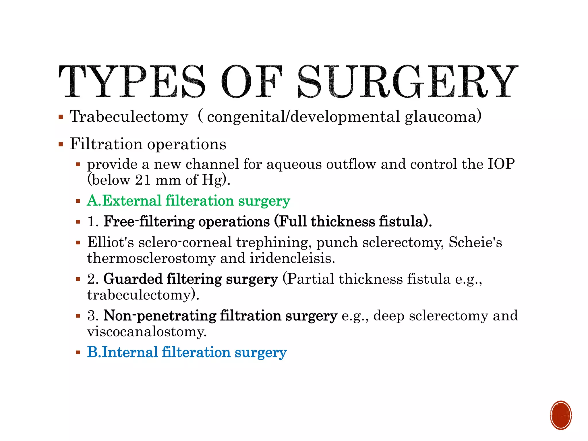  Trabeculectomy ( congenital/developmental glaucoma)
 Filtration operations
 provide a new channel for aqueous outflow and control the IOP
(below 21 mm of Hg).
 A.External filteration surgery
 1. Free-filtering operations (Full thickness fistula).
 Elliot's sclero-corneal trephining, punch sclerectomy, Scheie's
thermosclerostomy and iridencleisis.
 2. Guarded filtering surgery (Partial thickness fistula e.g.,
trabeculectomy).
 3. Non-penetrating filtration surgery e.g., deep sclerectomy and
viscocanalostomy.
 B.Internal filteration surgery
 