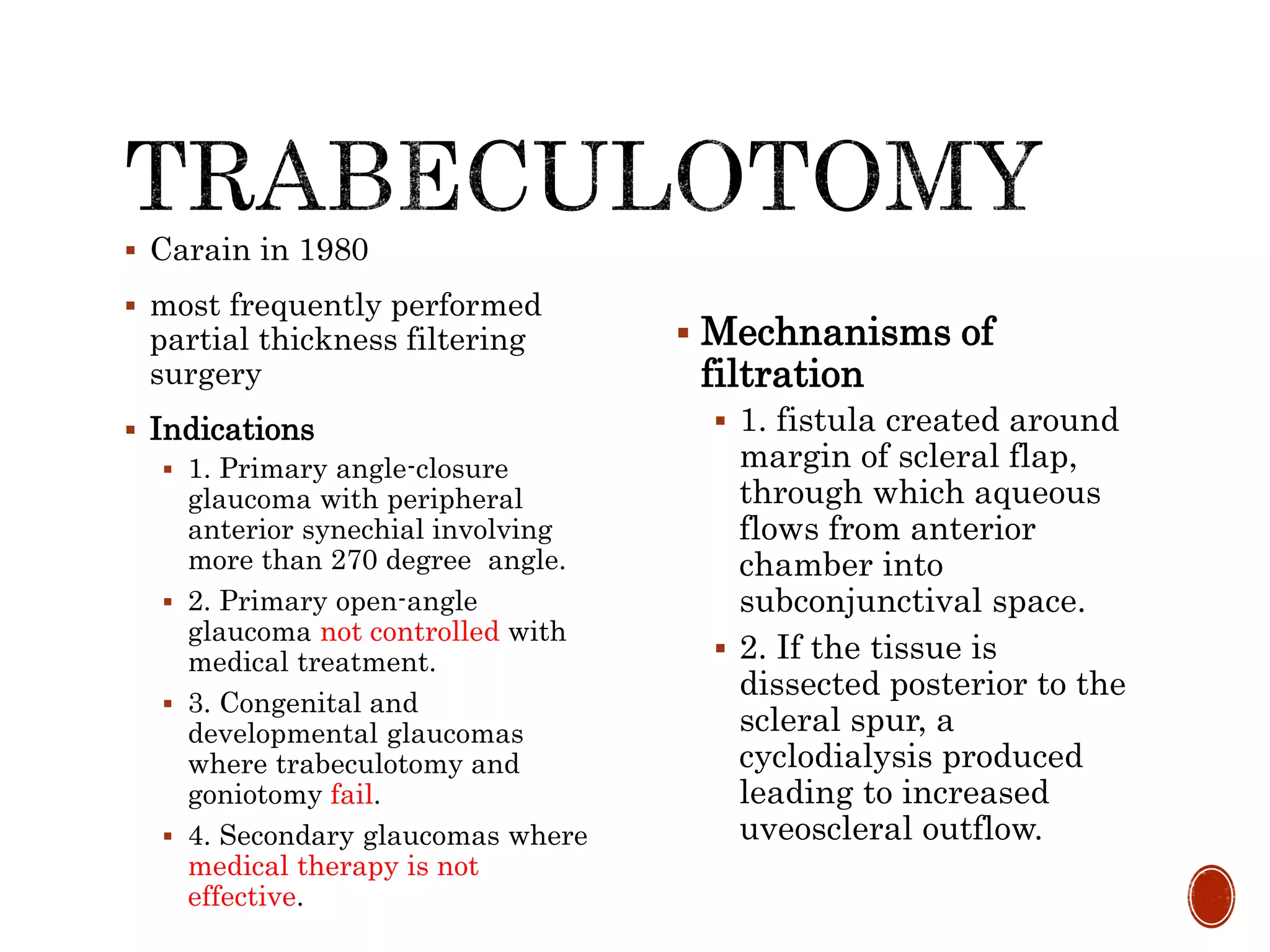  Carain in 1980
 most frequently performed
partial thickness filtering
surgery
 Indications
 1. Primary angle-closure
glaucoma with peripheral
anterior synechial involving
more than 270 degree angle.
 2. Primary open-angle
glaucoma not controlled with
medical treatment.
 3. Congenital and
developmental glaucomas
where trabeculotomy and
goniotomy fail.
 4. Secondary glaucomas where
medical therapy is not
effective.
 Mechnanisms of
filtration
 1. fistula created around
margin of scleral flap,
through which aqueous
flows from anterior
chamber into
subconjunctival space.
 2. If the tissue is
dissected posterior to the
scleral spur, a
cyclodialysis produced
leading to increased
uveoscleral outflow.
 