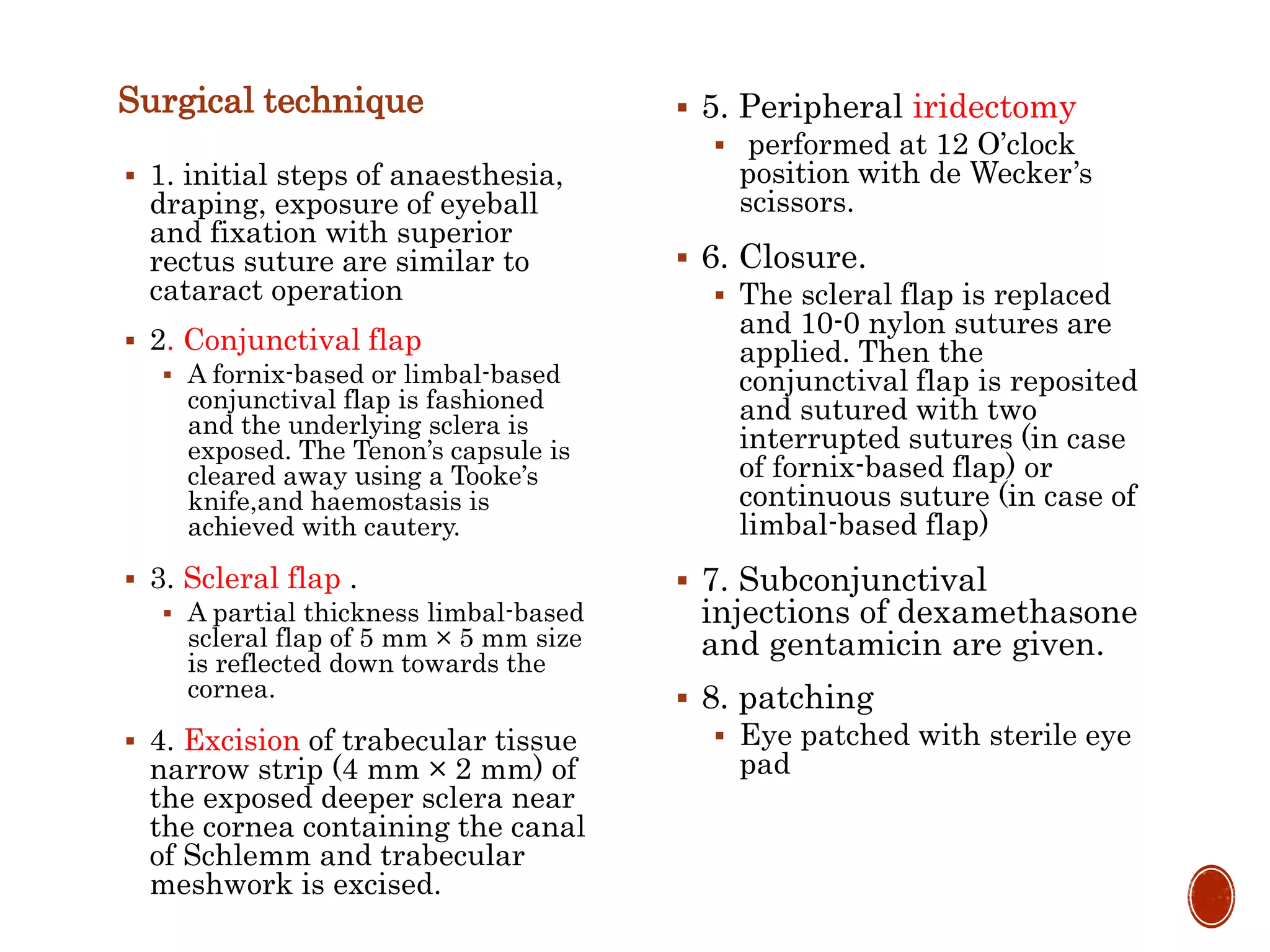 Surgical technique
 1. initial steps of anaesthesia,
draping, exposure of eyeball
and fixation with superior
rectus suture are similar to
cataract operation
 2. Conjunctival flap
 A fornix-based or limbal-based
conjunctival flap is fashioned
and the underlying sclera is
exposed. The Tenon’s capsule is
cleared away using a Tooke’s
knife,and haemostasis is
achieved with cautery.
 3. Scleral flap .
 A partial thickness limbal-based
scleral flap of 5 mm × 5 mm size
is reflected down towards the
cornea.
 4. Excision of trabecular tissue
narrow strip (4 mm × 2 mm) of
the exposed deeper sclera near
the cornea containing the canal
of Schlemm and trabecular
meshwork is excised.
 5. Peripheral iridectomy
 performed at 12 O’clock
position with de Wecker’s
scissors.
 6. Closure.
 The scleral flap is replaced
and 10-0 nylon sutures are
applied. Then the
conjunctival flap is reposited
and sutured with two
interrupted sutures (in case
of fornix-based flap) or
continuous suture (in case of
limbal-based flap)
 7. Subconjunctival
injections of dexamethasone
and gentamicin are given.
 8. patching
 Eye patched with sterile eye
pad
 