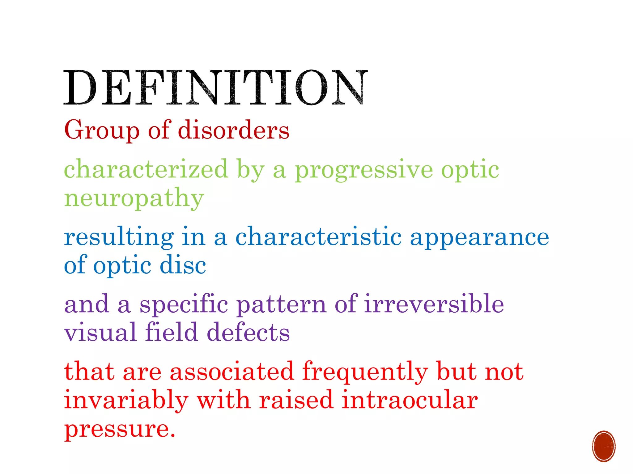 Group of disorders
characterized by a progressive optic
neuropathy
resulting in a characteristic appearance
of optic disc
and a specific pattern of irreversible
visual field defects
that are associated frequently but not
invariably with raised intraocular
pressure.
 