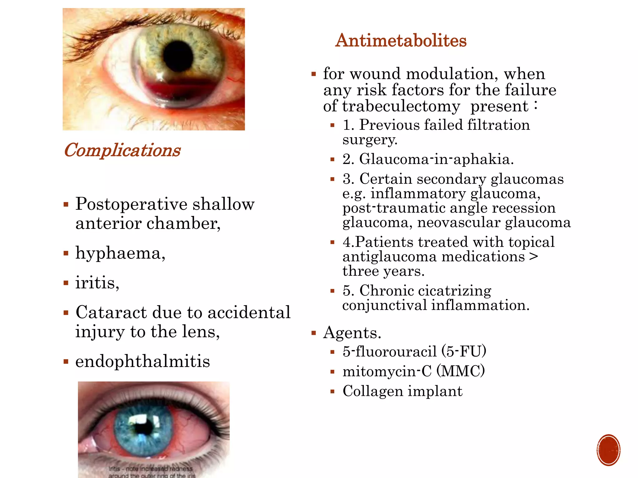 Complications
 Postoperative shallow
anterior chamber,
 hyphaema,
 iritis,
 Cataract due to accidental
injury to the lens,
 endophthalmitis
Antimetabolites
 for wound modulation, when
any risk factors for the failure
of trabeculectomy present :
 1. Previous failed filtration
surgery.
 2. Glaucoma-in-aphakia.
 3. Certain secondary glaucomas
e.g. inflammatory glaucoma,
post-traumatic angle recession
glaucoma, neovascular glaucoma
 4.Patients treated with topical
antiglaucoma medications >
three years.
 5. Chronic cicatrizing
conjunctival inflammation.
 Agents.
 5-fluorouracil (5-FU)
 mitomycin-C (MMC)
 Collagen implant
 
