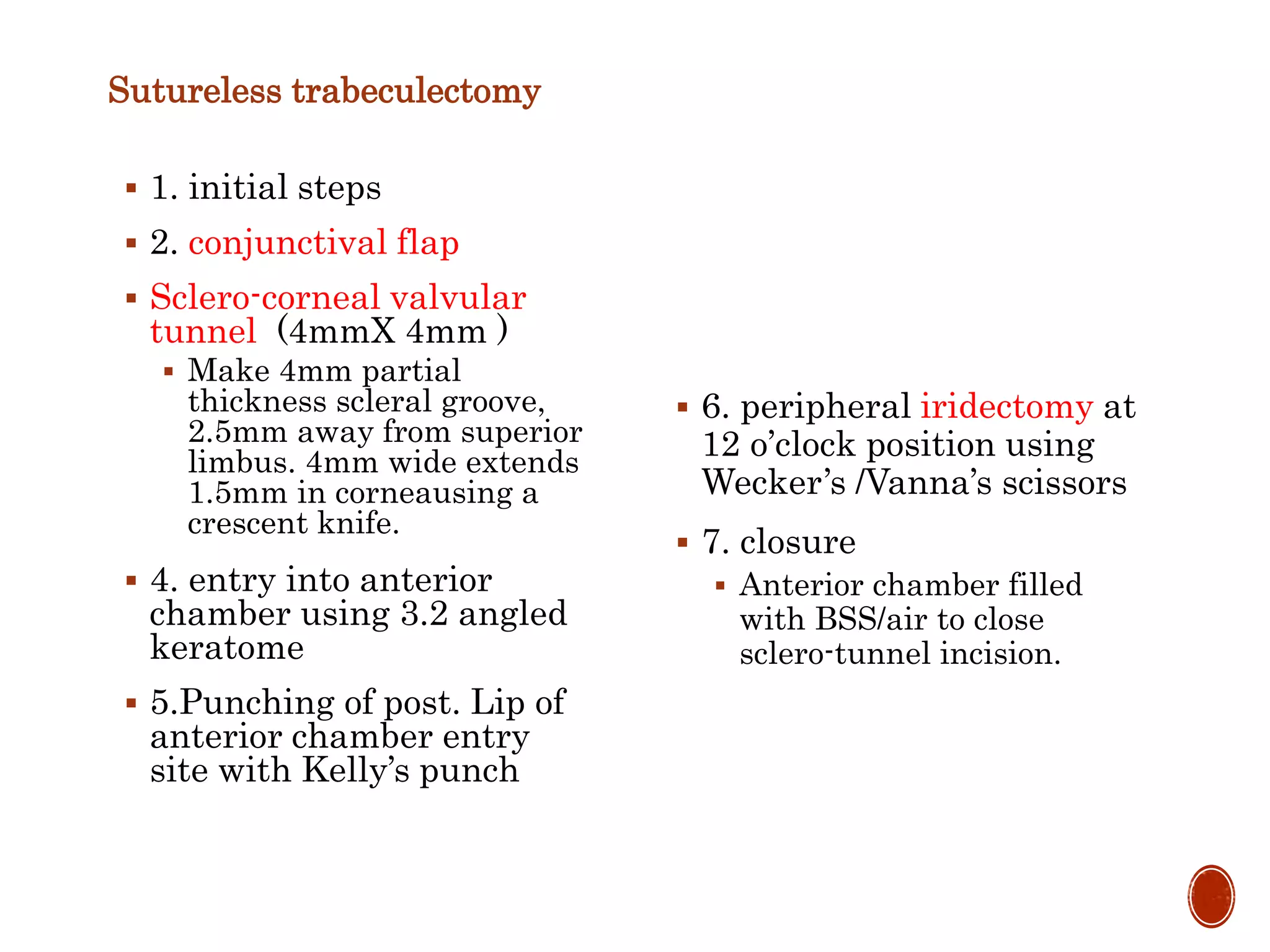 Sutureless trabeculectomy
 1. initial steps
 2. conjunctival flap
 Sclero-corneal valvular
tunnel (4mmX 4mm )
 Make 4mm partial
thickness scleral groove,
2.5mm away from superior
limbus. 4mm wide extends
1.5mm in corneausing a
crescent knife.
 4. entry into anterior
chamber using 3.2 angled
keratome
 5.Punching of post. Lip of
anterior chamber entry
site with Kelly’s punch
 6. peripheral iridectomy at
12 o’clock position using
Wecker’s /Vanna’s scissors
 7. closure
 Anterior chamber filled
with BSS/air to close
sclero-tunnel incision.
 