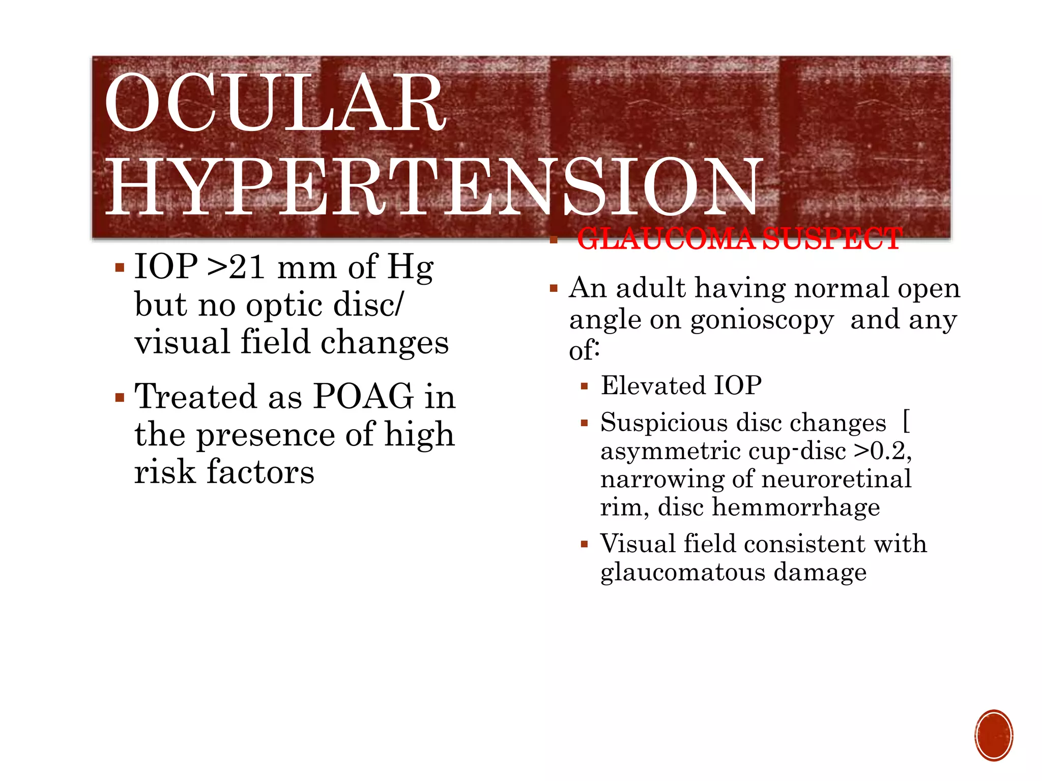 OCULAR
HYPERTENSION
 IOP >21 mm of Hg
but no optic disc/
visual field changes
 Treated as POAG in
the presence of high
risk factors
 GLAUCOMA SUSPECT
 An adult having normal open
angle on gonioscopy and any
of:
 Elevated IOP
 Suspicious disc changes [
asymmetric cup-disc >0.2,
narrowing of neuroretinal
rim, disc hemmorrhage
 Visual field consistent with
glaucomatous damage
 