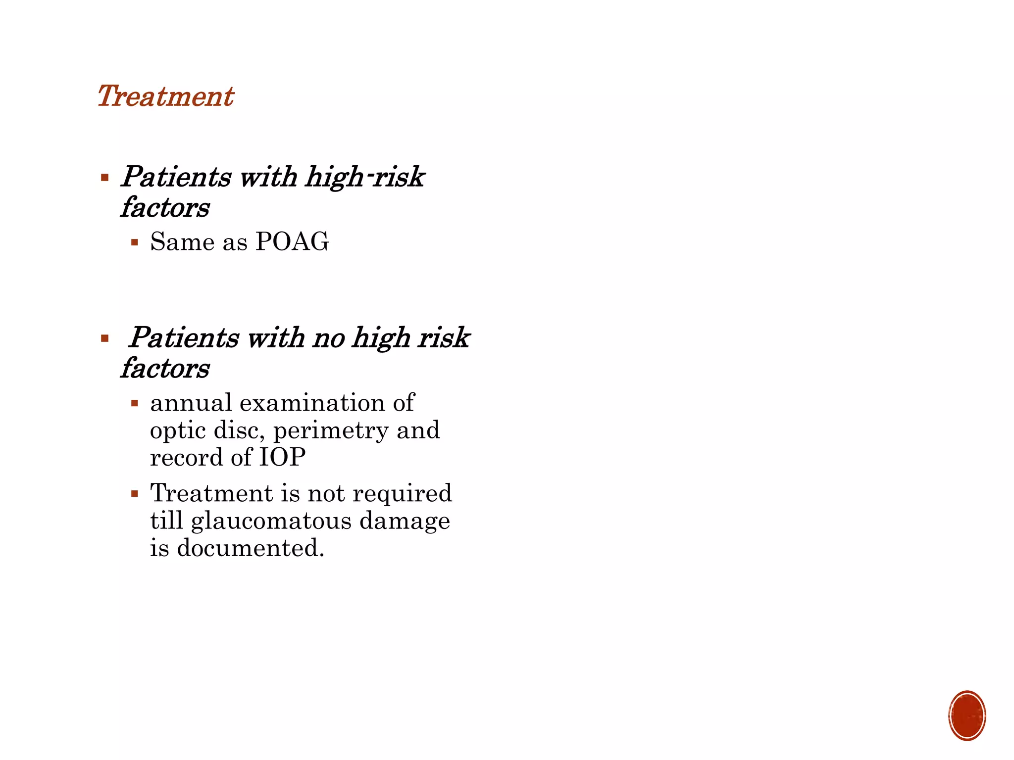 Treatment
 Patients with high-risk
factors
 Same as POAG
 Patients with no high risk
factors
 annual examination of
optic disc, perimetry and
record of IOP
 Treatment is not required
till glaucomatous damage
is documented.
 