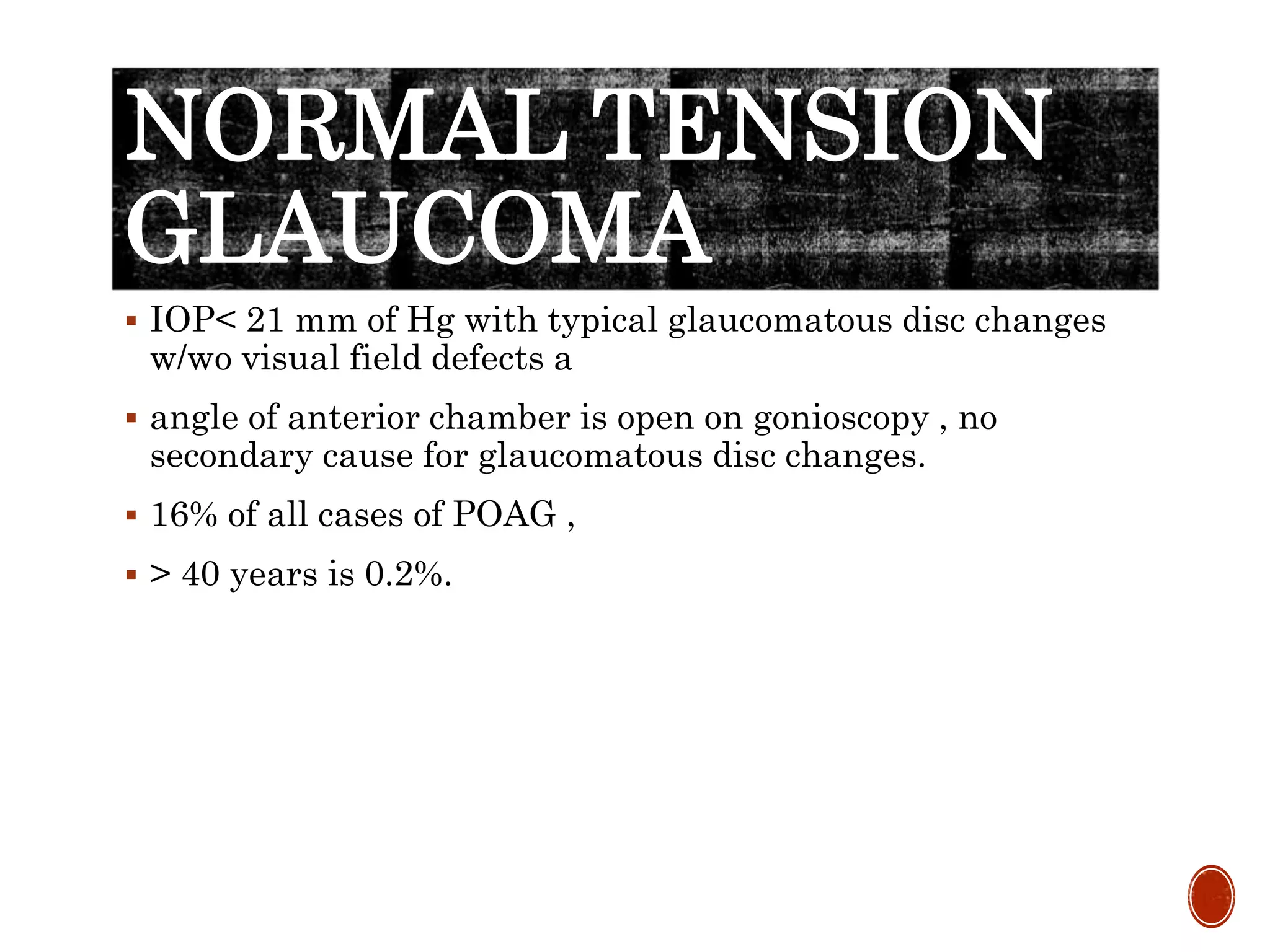 NORMAL TENSION
GLAUCOMA
 IOP< 21 mm of Hg with typical glaucomatous disc changes
w/wo visual field defects a
 angle of anterior chamber is open on gonioscopy , no
secondary cause for glaucomatous disc changes.
 16% of all cases of POAG ,
 > 40 years is 0.2%.
 