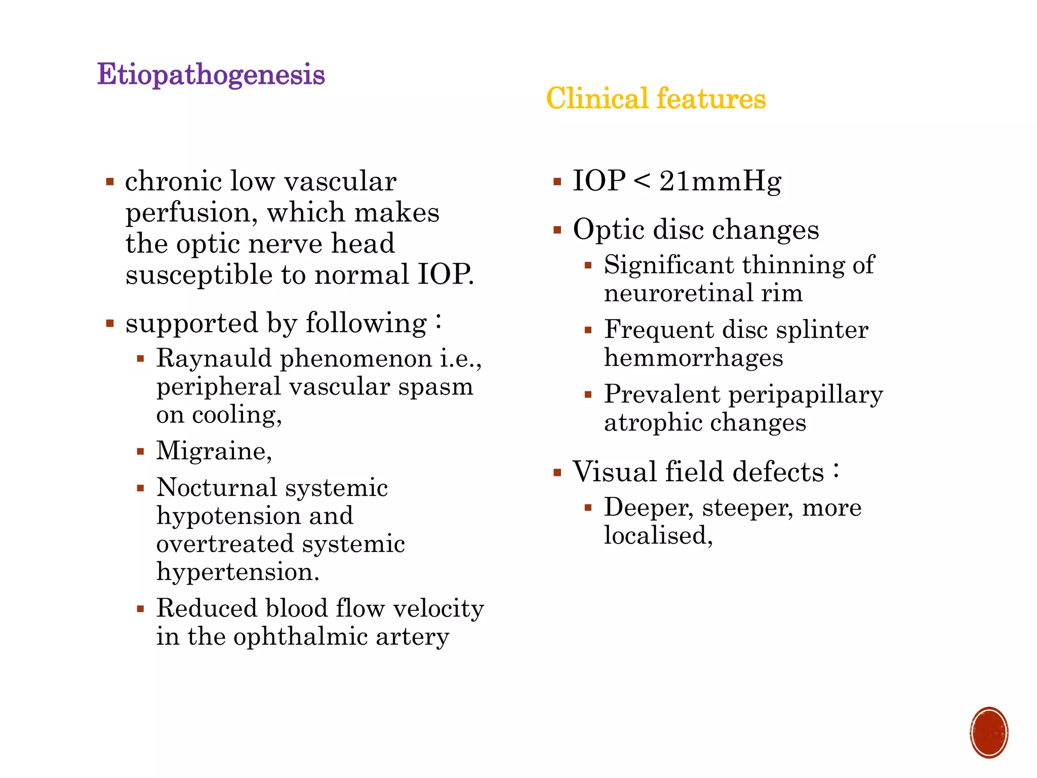 Etiopathogenesis
 chronic low vascular
perfusion, which makes
the optic nerve head
susceptible to normal IOP.
 supported by following :
 Raynauld phenomenon i.e.,
peripheral vascular spasm
on cooling,
 Migraine,
 Nocturnal systemic
hypotension and
overtreated systemic
hypertension.
 Reduced blood flow velocity
in the ophthalmic artery
Clinical features
 IOP < 21mmHg
 Optic disc changes
 Significant thinning of
neuroretinal rim
 Frequent disc splinter
hemmorrhages
 Prevalent peripapillary
atrophic changes
 Visual field defects :
 Deeper, steeper, more
localised,
 