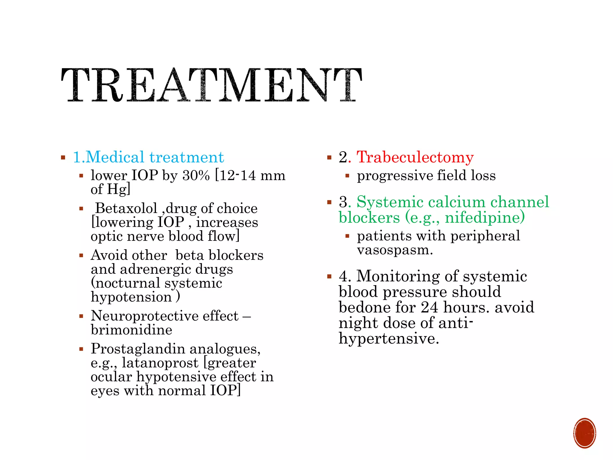  1.Medical treatment
 lower IOP by 30% [12-14 mm
of Hg]
 Betaxolol ,drug of choice
[lowering IOP , increases
optic nerve blood flow]
 Avoid other beta blockers
and adrenergic drugs
(nocturnal systemic
hypotension )
 Neuroprotective effect –
brimonidine
 Prostaglandin analogues,
e.g., latanoprost [greater
ocular hypotensive effect in
eyes with normal IOP]
 2. Trabeculectomy
 progressive field loss
 3. Systemic calcium channel
blockers (e.g., nifedipine)
 patients with peripheral
vasospasm.
 4. Monitoring of systemic
blood pressure should
bedone for 24 hours. avoid
night dose of anti-
hypertensive.
 
