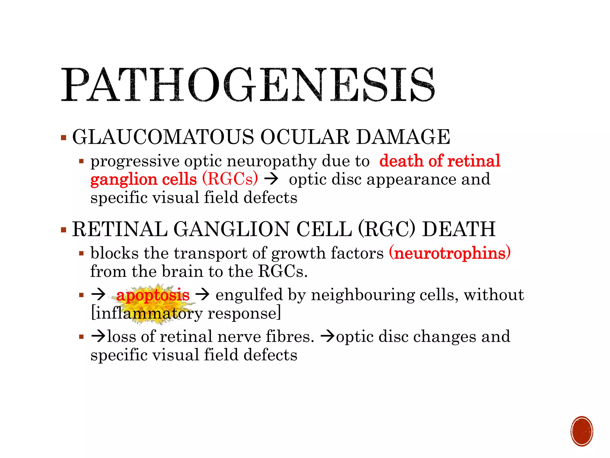  GLAUCOMATOUS OCULAR DAMAGE
 progressive optic neuropathy due to death of retinal
ganglion cells (RGCs)  optic disc appearance and
specific visual field defects
 RETINAL GANGLION CELL (RGC) DEATH
 blocks the transport of growth factors (neurotrophins)
from the brain to the RGCs.
  apoptosis  engulfed by neighbouring cells, without
[inflammatory response]
 loss of retinal nerve fibres. optic disc changes and
specific visual field defects
 