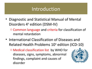 Introduction
• Diagnostic and Statistical Manual of Mental
Disorders 4th
edition (DSM-IV)
o Common language and criteria for classification of
mental retardation
• International Classification of Diseases and
Related Health Problems 10th
edition (ICD-10)
o Medical classification list by WHO for
diseases, signs, symptoms, abnormal
findings, complaint and causes of
disorder
 