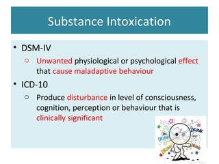 Substance Intoxication
• DSM-IV
o Unwanted physiological or psychological effect
that cause maladaptive behaviour
• ICD-10
o Produce disturbance in level of consciousness,
cognition, perception or behaviour that is
clinically significant
 