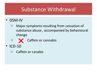 Substance Withdrawal
• DSM-IV
o Major symptoms resulting from cessation of
substance abuse , accompanied by behavioural
change
o Caffein or cannabis
• ICD-10
o Caffein or canabis
 