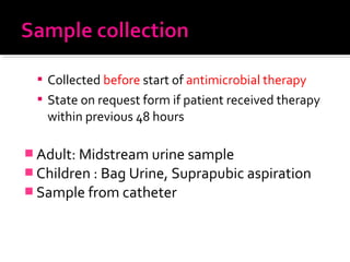 Collected before start of antimicrobial therapy
 State on request form if patient received therapy
within previous 48 hours
 Adult: Midstream urine sample
 Children : Bag Urine, Suprapubic aspiration
 Sample from catheter
 