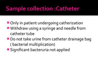  Only in patient undergoing catherization
 Withdraw using a syringe and needle from
catheter tube
 Do not take urine from catheter drainage bag
( bacterial multiplication)
 Significant bacteruria not applied
 
