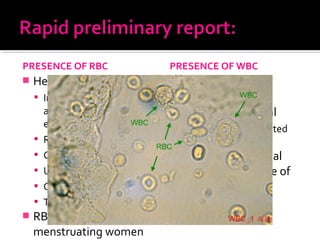PRESENCE OF RBC
 Hematuria:
 Infection of urinary tract
and elsewhere ( bacterial
endocarditis)
 Renal trauma
 Calculi
 Urinary tract carcinoma
 Clotting disorder
 Thrombocytopenia
 RBC contamination of
menstruating women
PRESENCE OF WBC
 Normal : <10/ml
 Abnormal : > 10/ml
 Not always associated
with bacteruria
 Confused with renal
tubular cell in urine of
aspirin-misuser
 