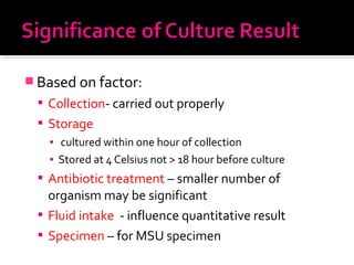  Based on factor:
 Collection- carried out properly
 Storage
▪ cultured within one hour of collection
▪ Stored at 4 Celsius not > 18 hour before culture
 Antibiotic treatment – smaller number of
organism may be significant
 Fluid intake - influence quantitative result
 Specimen – for MSU specimen
 