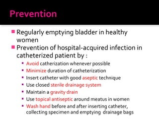  Regularly emptying bladder in healthy
women
 Prevention of hospital-acquired infection in
catheterized patient by :
 Avoid catherization whenever possible
 Minimize duration of catheterization
 Insert catheter with good aseptic technique
 Use closed sterile drainage system
 Maintain a gravity drain
 Use topical antiseptic around meatus in women
 Wash hand before and after inserting catheter,
collecting specimen and emptying drainage bags
 