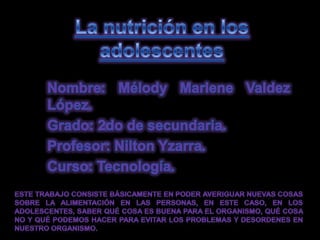 La nutrición en los adolescentes Nombre: Mélody Marlene Valdez López. Grado: 2do de secundaria. Profesor: Nilton Yzarra. Curso: Tecnología. Este trabajo consiste básicamente en poder averiguar nuevas cosas sobre la alimentación en las personas, en este caso, en los adolescentes, saber qué cosa es buena para el organismo, qué cosa no y qué podemos hacer para evitar los problemas y desordenes en nuestro organismo. 