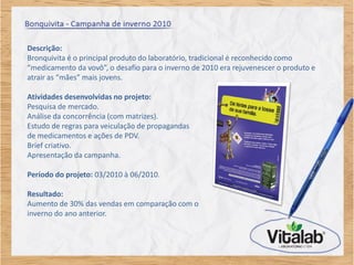 Descrição:
Bronquivita é o principal produto do laboratório, tradicional é reconhecido como
“medicamento da vovô”, o desafio para o inverno de 2010 era rejuvenescer o produto e
atrair as “mães” mais jovens.

Atividades desenvolvidas no projeto:
Pesquisa de mercado.
Análise da concorrência (com matrizes).
Estudo de regras para veiculação de propagandas
de medicamentos e ações de PDV.
Brief criativo.
Apresentação da campanha.

Período do projeto: 03/2010 à 06/2010.

Resultado:
Aumento de 30% das vendas em comparação com o
inverno do ano anterior.
 