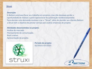 Descrição:
A Bettoni precisava focar seu trabalho em projetos, mas não desejava perder a
oportunidade de realizar a parte operacional da automação residencial/predial.
Para atender esta demanda resolveu criar a “Struxi”, além de atender aos clientes Bettoni
a Struxi tem o objetivo de prestar serviço para outras empresas de projeto.

Atividades desenvolvidas no projeto:
Análise do mercado.
Planejamento de comunicação.
Brief criativo.
Apresentação do projeto.

                                Período do projeto:
                                02/2010 à 07/2010.
 