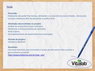 Descrição:
Redesenho do portal Vita Hervas, alinhando-o ao conceito da marca Vitalab, oferecendo
serviços interativos afim de aproximar o público final.

Atividades desenvolvidas no projeto:
Análise da concorrência (com matrizes).
Wireframe e Direcionamento de conteúdo.
Brief criativo.
Acompanhamento do desenvolvimento do projeto.

Período do projeto:
02/2010 à 08/2010

Resultado:
Um canal interativo, que aumentou o tempo de permanecia dos usuários e
gerou retorno ao portal.
http://www.vitahervas.com.br/new_site/
 