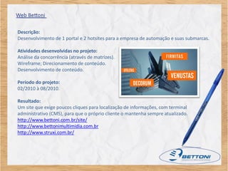 Descrição:
Desenvolvimento de 1 portal e 2 hotsites para a empresa de automação e suas submarcas.

Atividades desenvolvidas no projeto:
Análise da concorrência (através de matrizes).
Wireframe; Direcionamento de conteúdo.
Desenvolvimento de conteúdo.

Período do projeto:
02/2010 à 08/2010.

Resultado:
Um site que exige poucos cliques para localização de informações, com terminal
administrativo (CMS), para que o próprio cliente o mantenha sempre atualizado.
http://www.bettoni.com.br/site/
http://www.bettonimultimidia.com.br
http://www.struxi.com.br/
 