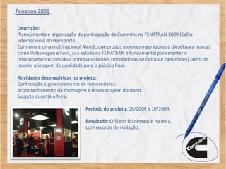 Descrição:
Planejamento e organização da participação da Cummins na FENATRAN 2009 (Salão
internacional do transporte).
Cummins é uma multinacional Alemã, que produz motores e geradores à diesel para marcas
como Volkswagen e Ford, sua estada na FENATRAN é fundamental para manter o
relacionamento com seus principais clientes (montadoras de ônibus e caminhões), além de
manter a imagem de qualidade para o público final.

Atividades desenvolvidas no projeto:
Contratação e gerenciamento de fornecedores.
Acompanhamento da montagem e desmontagem do stand.
Suporte durante à feira.

                              Período do projeto: 08/2009 à 10/2009.

                              Resultado: O Stand foi destaque na feira,
                              com recorde de visitação.
 