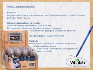 Descrição:
Lançamento de Spray de própolis com Anis, que é o ingrediente base do Tamiflu, utilizado
para tratar a “gripe suína”.

Atividades desenvolvidas no projeto:
Análise de mercado e concorrência (com matrizes).
Direcionamento criativo para desenvolvimento da embalagem.
                         Planejamento de ações para o lançamento do produto.

                        Período do projeto: 02/2010 à 05/2010

                        Resultado:
                        No lançamento o produto foi cadastrado nas principais
                           redes farmacêuticas do país.
                                Superação do sell-in estimado com esgotamento
                                do lote produzido.
 